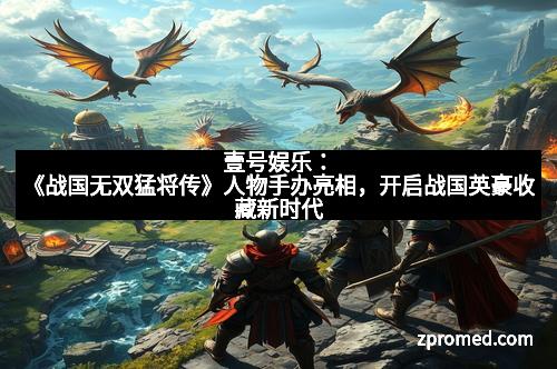 壹号娱乐：《战国无双猛将传》人物手办亮相，开启战国英豪收藏新时代